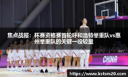 焦点战报：杯赛资格赛首轮呼和浩特举重队vs惠州举重队的关键一役较量