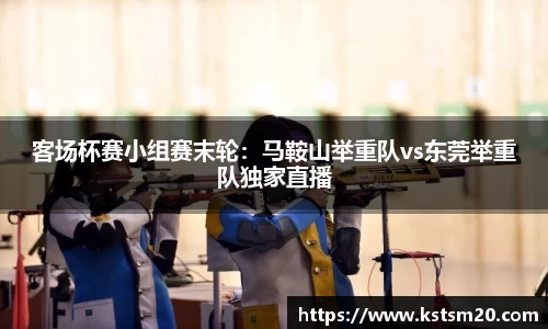 客场杯赛小组赛末轮：马鞍山举重队vs东莞举重队独家直播